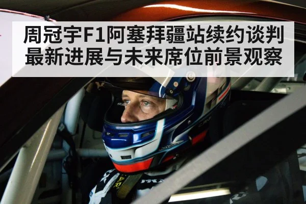 周冠宇F1阿塞拜疆站续约谈判最新进展与未来席位前景观察