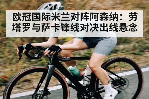 欧冠国际米兰对阵阿森纳：劳塔罗与萨卡锋线对决出线悬念