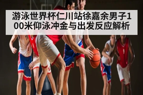 游泳世界杯仁川站徐嘉余男子100米仰泳冲金与出发反应解析